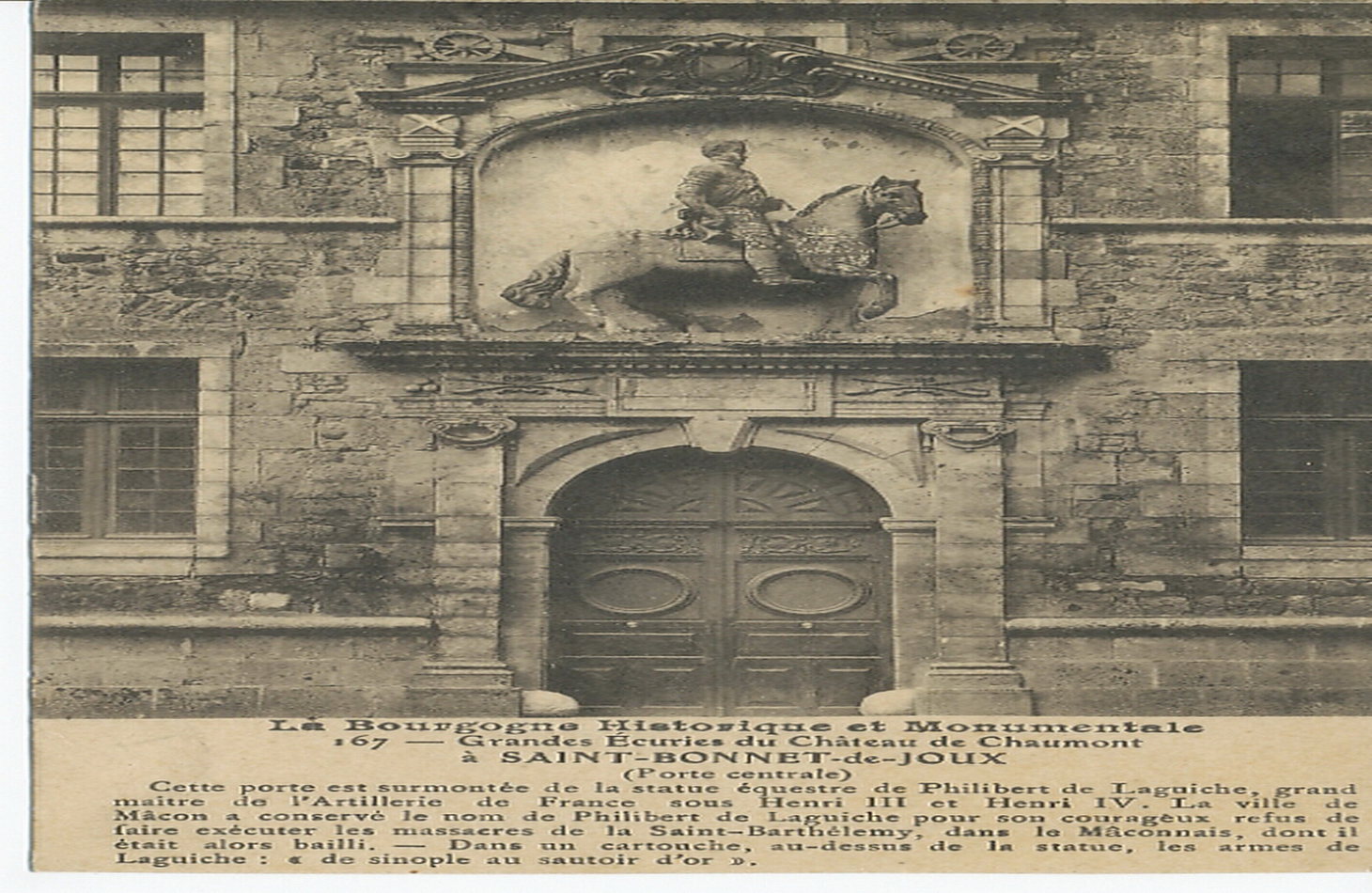 La Bourgogne historique et monumentale. Grandes écuries du château de Chaumont à Saint-Bonnet-de-Joux (porte centrale). Cette porte est surmontée de la statue équestre de Philibert de Laguiche, grand maître de l'artillerie de France sous Henri III et Henri IV. La ville de Mâcon a conservé le nom de Philibert de Laguiche pour son courageux refus de faire exécuter les massacres de la Saint-Barthélémy, dans le Mâconnais, dont il était alors bailli. Dans un cartouche, au-dessus de la statue, les armes de Laguiche : "de sinople au sautoir d'or".