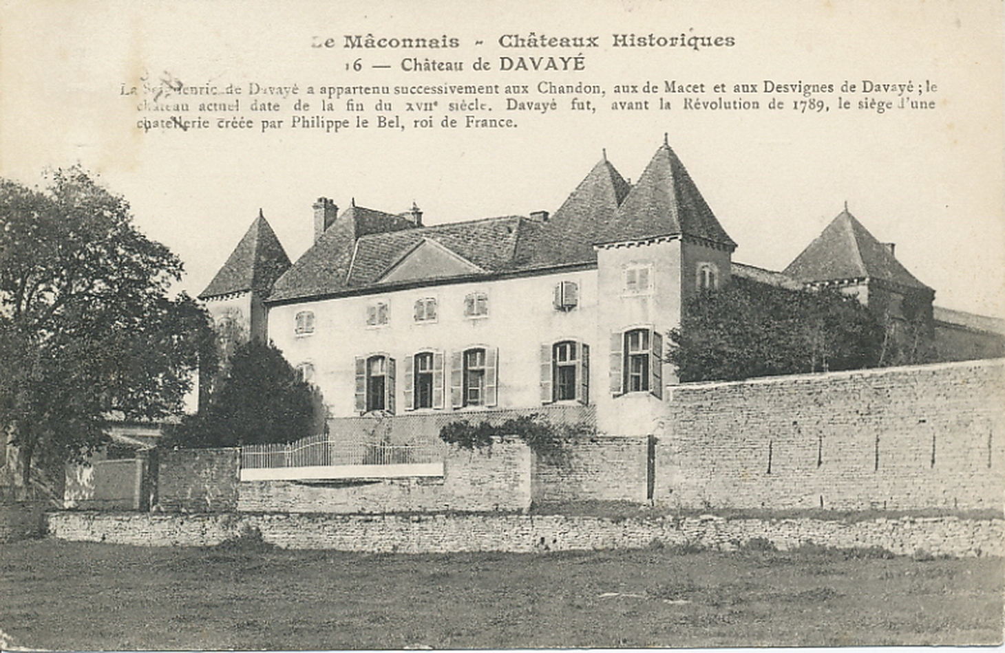 Le Mâconnais. Châteaux historiques. Château de Davayé. La seigneurie de Davayé a appartenu successivement aux Chandons, aux de Macet et aux Desvignes de Davayé ; le château actuel date de la fin du XVIIe s. Davayé fut, avant la Révolution de 1789, le siège d'une châtellerie créée par Philippe le Bel, roi de France.