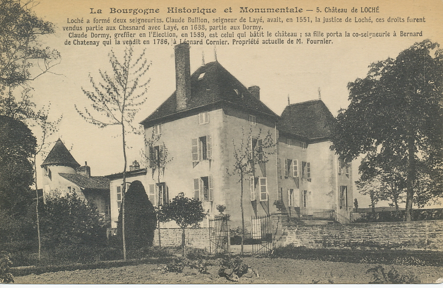 La Bourgogne historique et monumentale. Château de Loché. Loché a formé deux seigneuries, Claude Bullion, seigneur de Layé, avait, en 1551, la justice de Loché, ces droits furent vendus partie aux Chesnard avec Layé, en 1638, partie aux Dormy. Claude Dormy, greffier en l'élection, en 1589, est celui qui bâtit le château ; sa fille porta la co-seigneurie à Bernard de Chatenay qui la vendit en 1786, à Léonard Cornier. Propriété actuelle de M. Fournier.